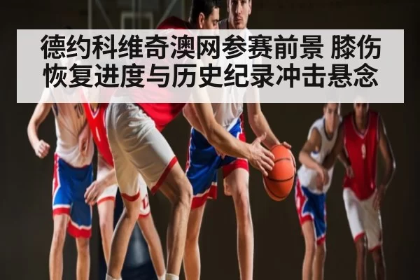 德约科维奇澳网参赛前景 膝伤恢复进度与历史纪录冲击悬念