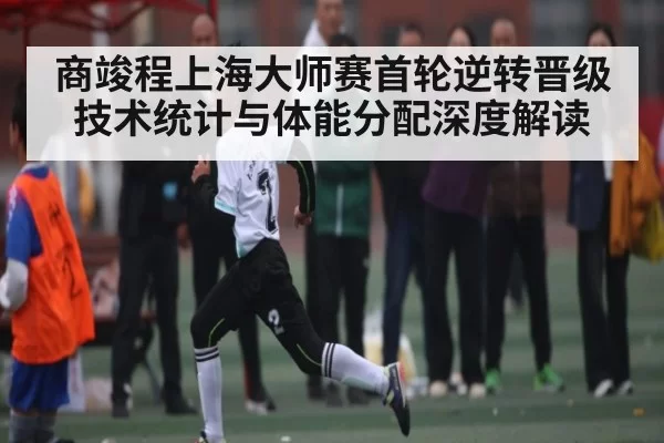 商竣程上海大师赛首轮逆转晋级技术统计与体能分配深度解读