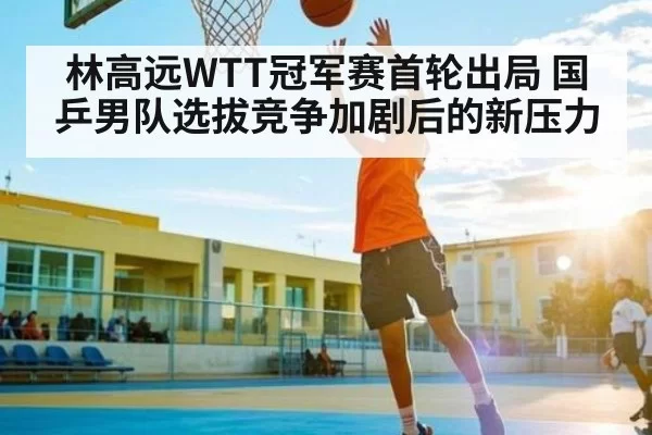 林高远WTT冠军赛首轮出局 国乒男队选拔竞争加剧后的新压力